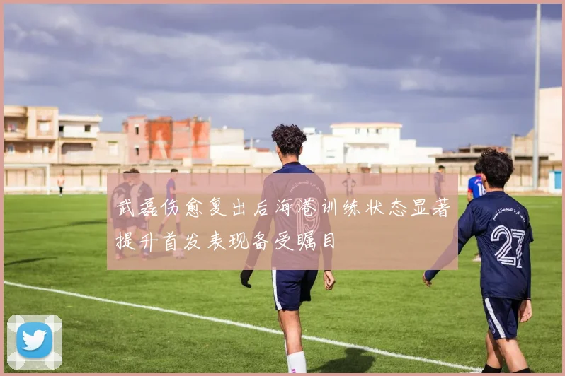 武磊伤愈复出后海港训练状态显著提升首发表现备受瞩目