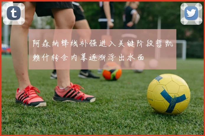 阿森纳锋线补强进入关键阶段哲凯赖什转会内幕逐渐浮出水面
