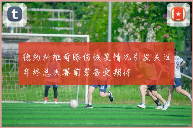 德约科维奇膝伤恢复情况引发关注年终总决赛前景备受期待